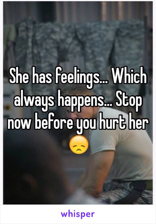 She has feelings... Which always happens... Stop now before you hurt her 😞