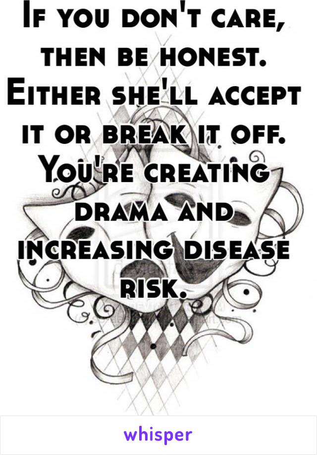 If you don't care, then be honest. Either she'll accept it or break it off. You're creating drama and increasing disease risk.