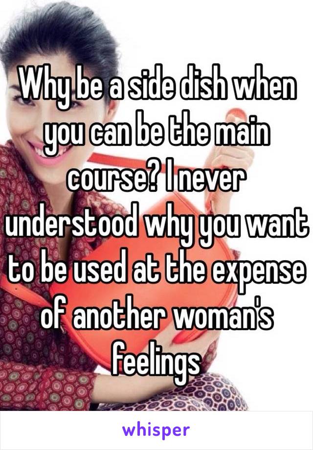 Why be a side dish when you can be the main course? I never understood why you want to be used at the expense of another woman's feelings