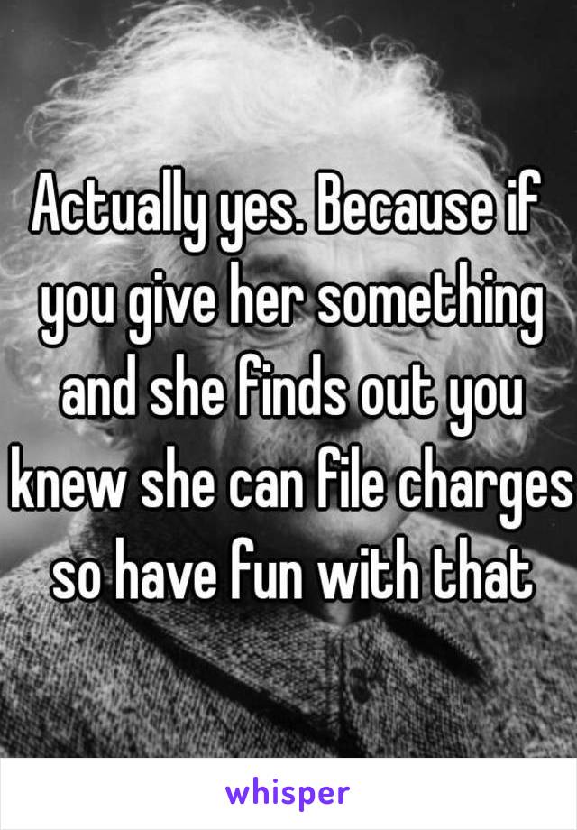 Actually yes. Because if you give her something and she finds out you knew she can file charges so have fun with that