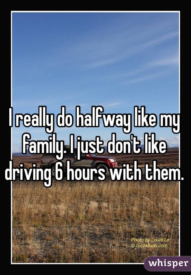I really do halfway like my family. I just don't like driving 6 hours with them. 