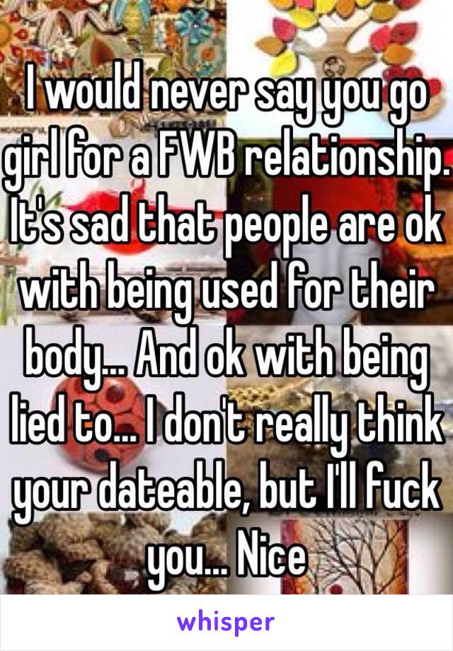 I would never say you go girl for a FWB relationship. It's sad that people are ok with being used for their body... And ok with being lied to... I don't really think your dateable, but I'll fuck you... Nice 