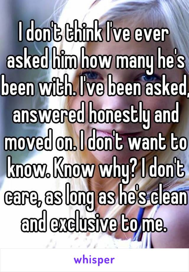 I don't think I've ever asked him how many he's been with. I've been asked, answered honestly and moved on. I don't want to know. Know why? I don't care, as long as he's clean and exclusive to me. 