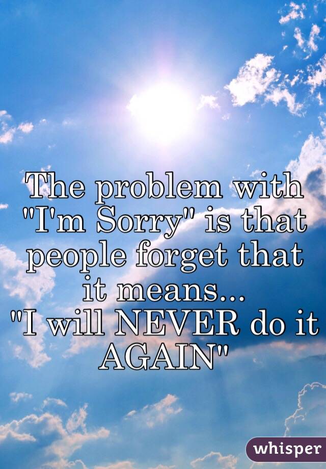 The problem with "I'm Sorry" is that people forget that it means...
"I will NEVER do it AGAIN"