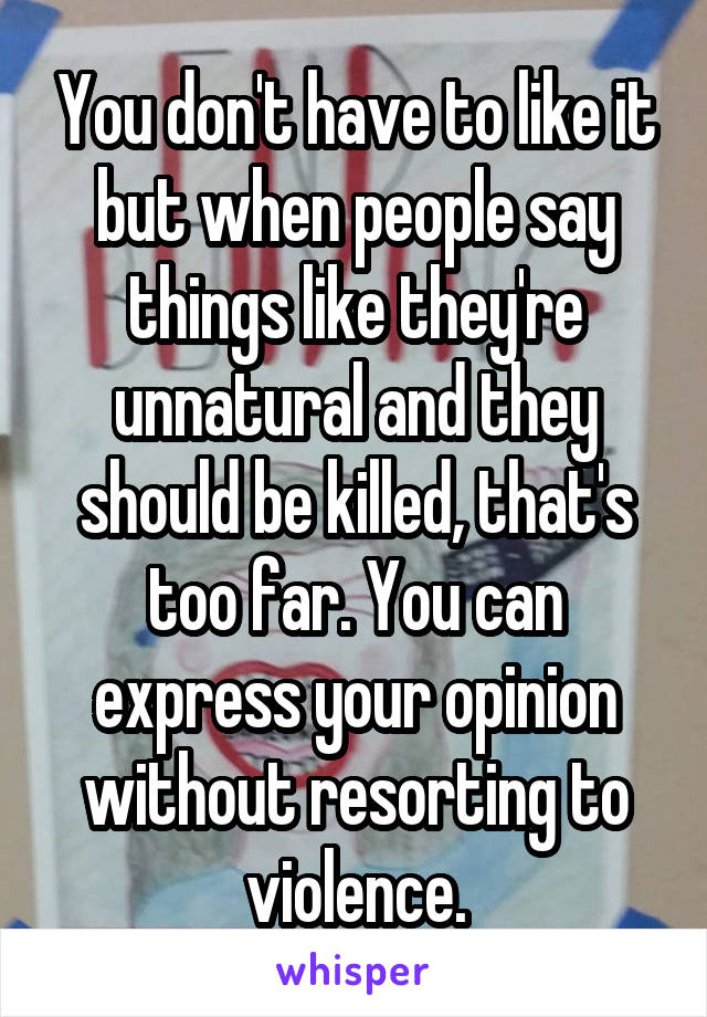 You don't have to like it but when people say things like they're unnatural and they should be killed, that's too far. You can express your opinion without resorting to violence.