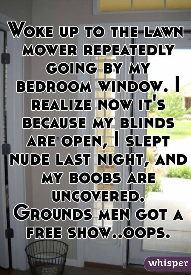 Woke up to the lawn mower repeatedly going by my bedroom window. I realize now it's because my blinds are open, I slept nude last night, and my boobs are uncovered. Grounds men got a free show..oops.