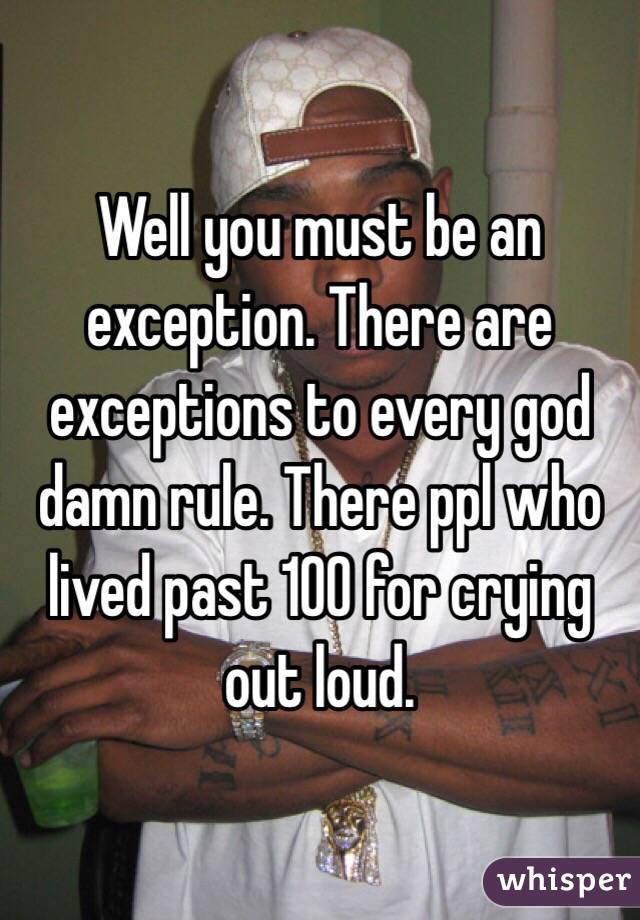 Well you must be an exception. There are exceptions to every god damn rule. There ppl who lived past 100 for crying out loud.