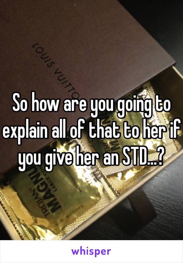 So how are you going to explain all of that to her if you give her an STD...?