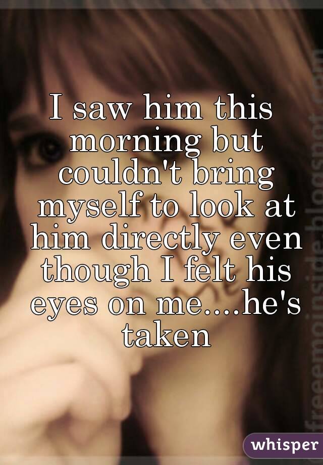 I saw him this morning but couldn't bring myself to look at him directly even though I felt his eyes on me....he's taken