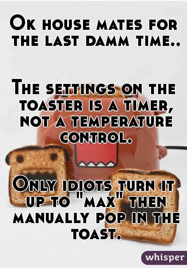 Ok house mates for the last damm time..


The settings on the toaster is a timer, not a temperature control.


Only idiots turn it up to "max" then manually pop in the toast.