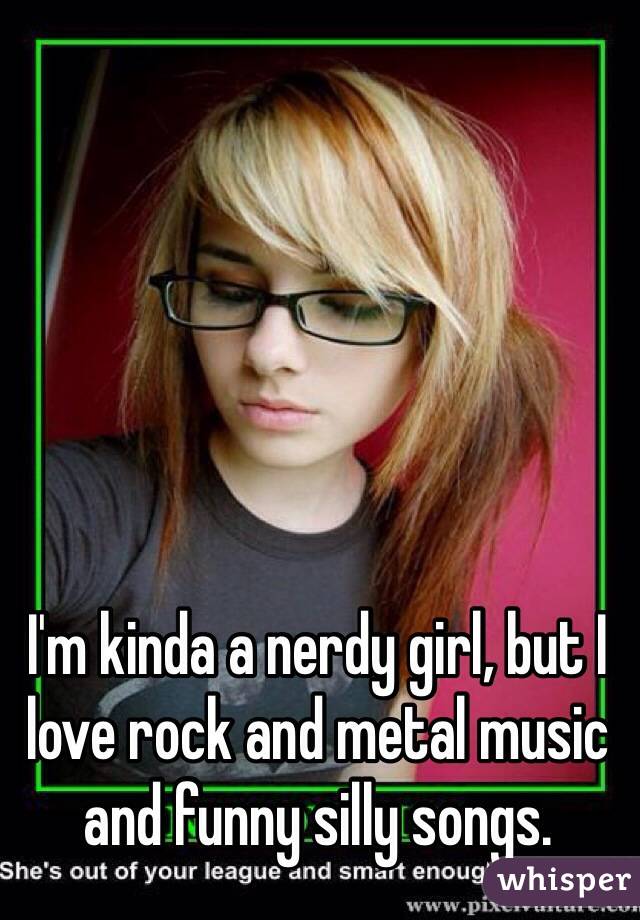 I'm kinda a nerdy girl, but I love rock and metal music and funny silly songs. 