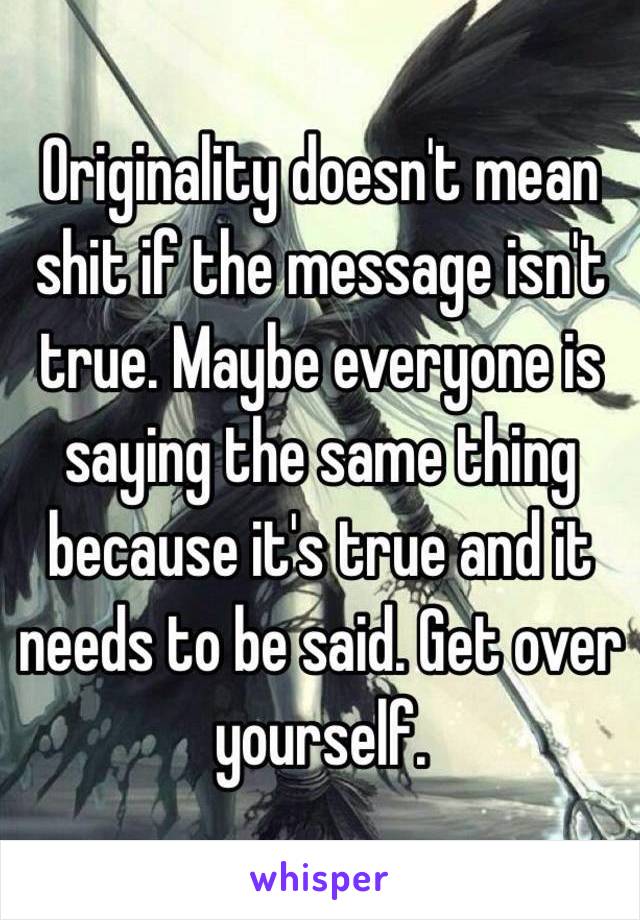 Originality doesn't mean shit if the message isn't true. Maybe everyone is saying the same thing because it's true and it needs to be said. Get over yourself.