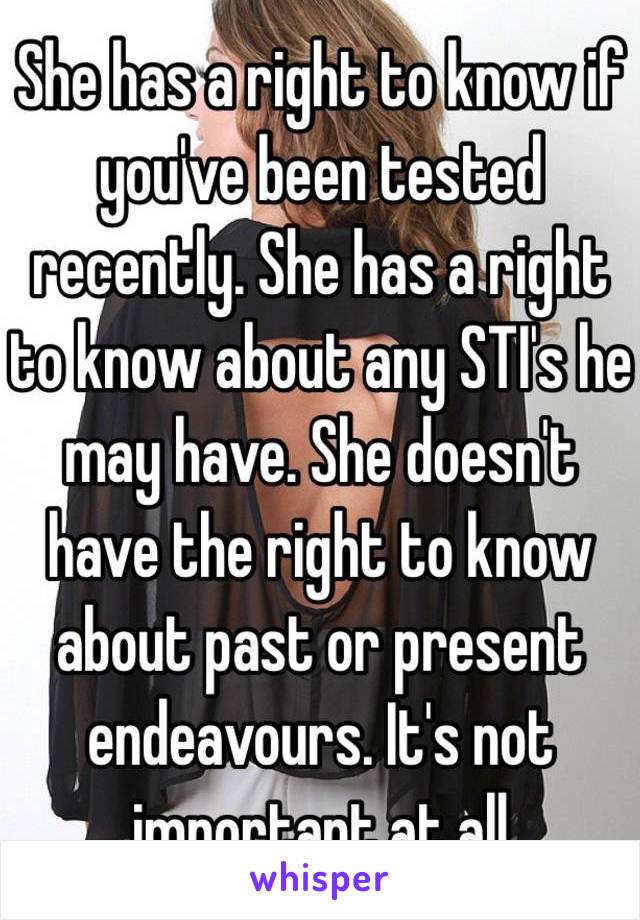 She has a right to know if you've been tested recently. She has a right to know about any STI's he may have. She doesn't have the right to know about past or present endeavours. It's not important at all 