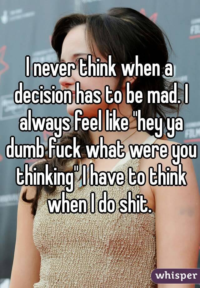 I never think when a decision has to be mad. I always feel like "hey ya dumb fuck what were you thinking" I have to think when I do shit. 