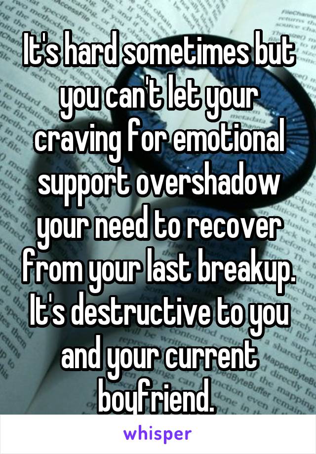 It's hard sometimes but you can't let your craving for emotional support overshadow your need to recover from your last breakup. It's destructive to you and your current boyfriend. 