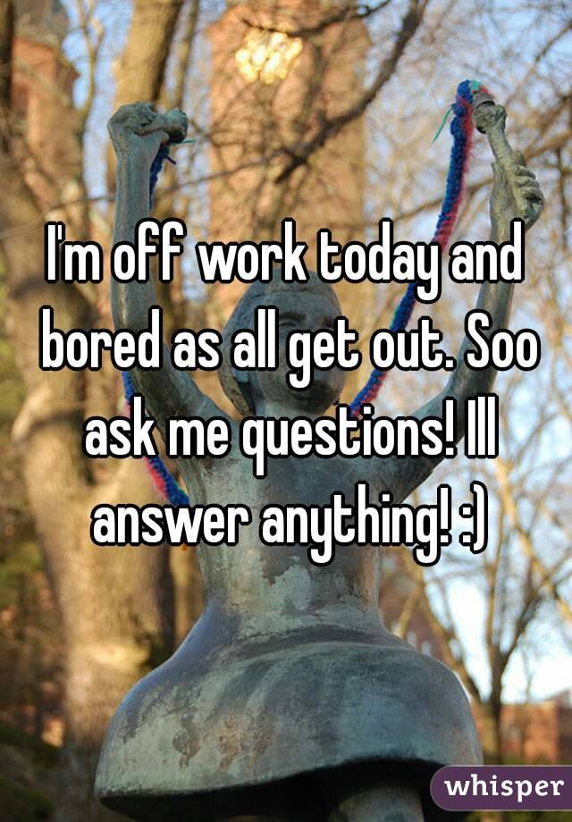 I'm off work today and bored as all get out. Soo ask me questions! Ill answer anything! :)