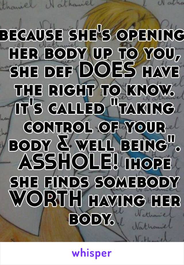 because she's opening her body up to you, she def DOES have the right to know. it's called "taking control of your body & well being". ASSHOLE! ihope she finds somebody WORTH having her body. 