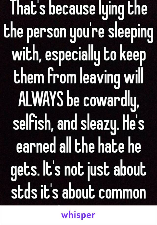 That's because lying the the person you're sleeping with, especially to keep them from leaving will ALWAYS be cowardly, selfish, and sleazy. He's earned all the hate he gets. It's not just about stds it's about common decency.