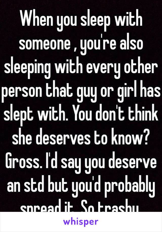 When you sleep with someone , you're also sleeping with every other person that guy or girl has slept with. You don't think she deserves to know? Gross. I'd say you deserve an std but you'd probably spread it. So trashy.