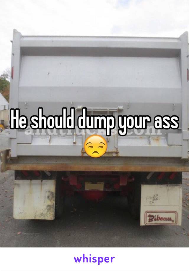 He should dump your ass 😒