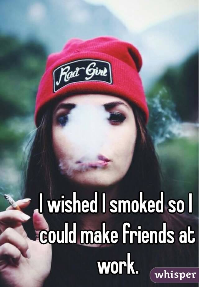 I wished I smoked so I could make friends at work.