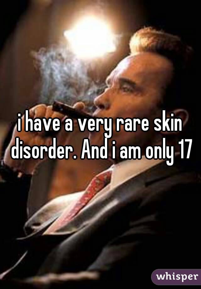 i have a very rare skin disorder. And i am only 17