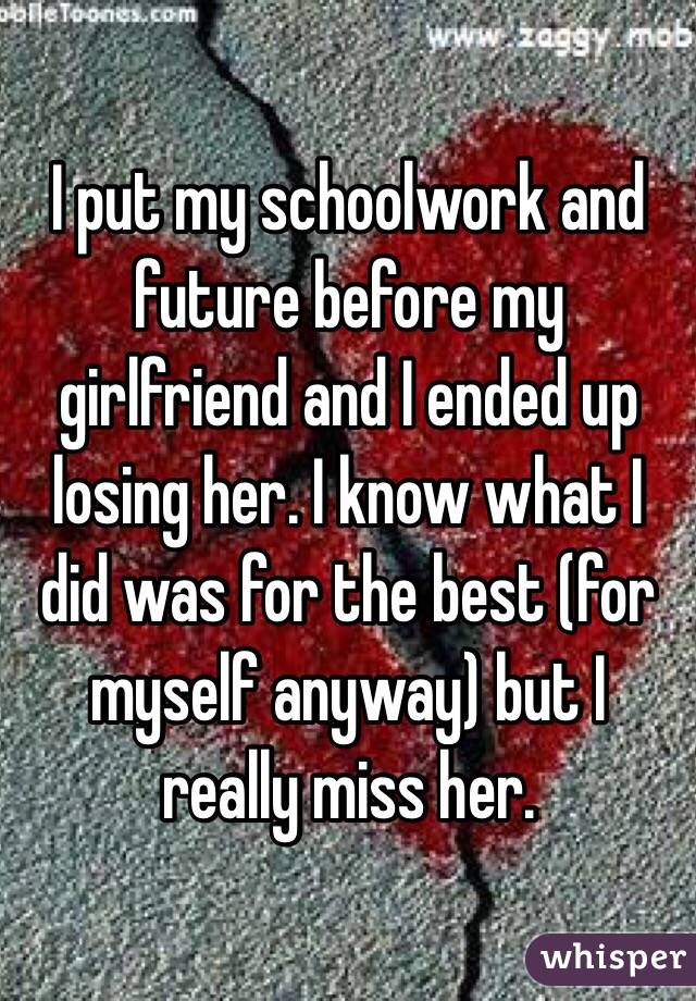 I put my schoolwork and future before my girlfriend and I ended up losing her. I know what I did was for the best (for myself anyway) but I really miss her.
