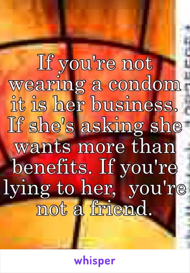 If you're not wearing a condom it is her business.  If she's asking she wants more than benefits. If you're lying to her,  you're not a friend.  