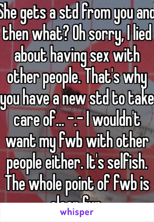 She gets a std from you and then what? Oh sorry, I lied about having sex with other people. That's why you have a new std to take care of... -.- I wouldn't want my fwb with other people either. It's selfish. The whole point of fwb is clean fun.