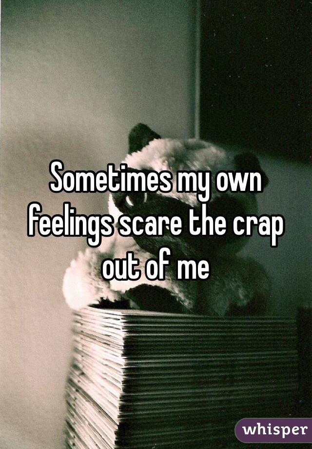 Sometimes my own feelings scare the crap out of me