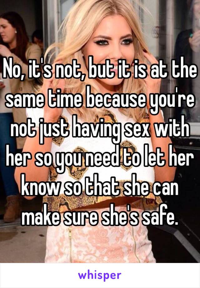 No, it's not, but it is at the same time because you're not just having sex with her so you need to let her know so that she can make sure she's safe.