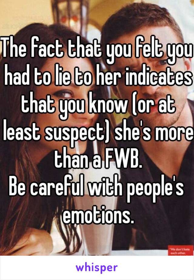 The fact that you felt you had to lie to her indicates that you know (or at least suspect) she's more than a FWB.
Be careful with people's emotions.