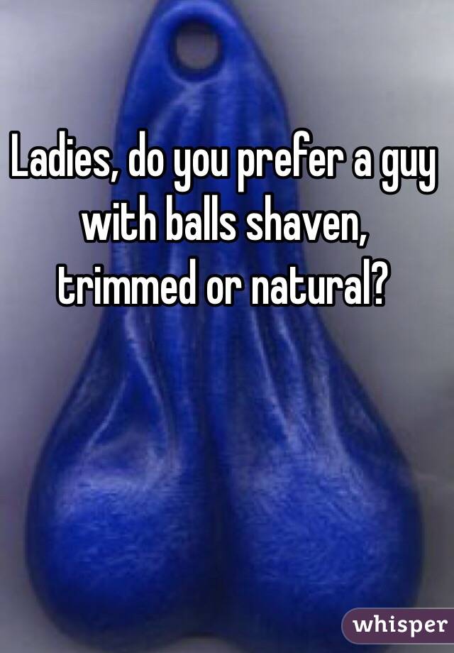 Ladies, do you prefer a guy with balls shaven, trimmed or natural?