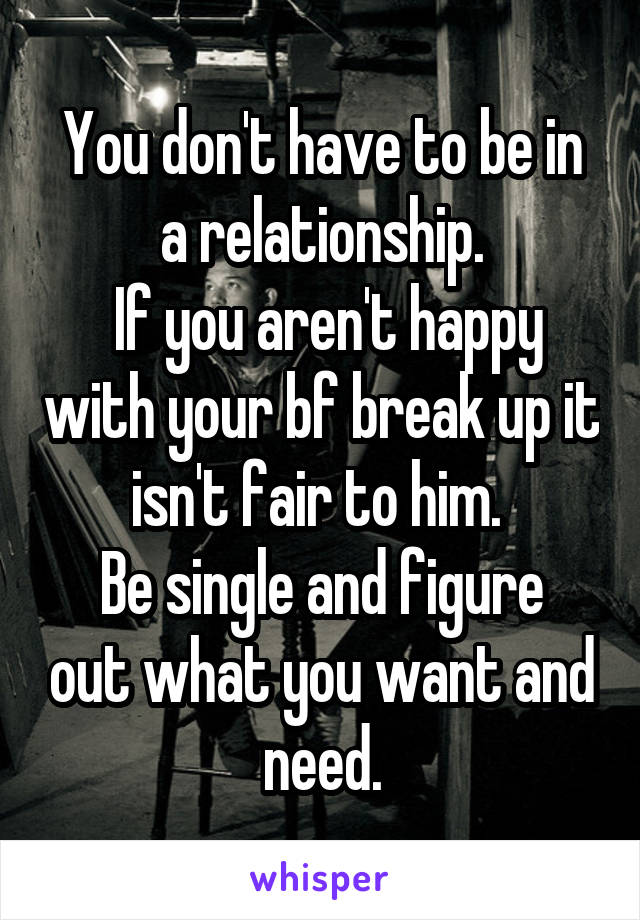 You don't have to be in a relationship.
 If you aren't happy with your bf break up it isn't fair to him. 
Be single and figure out what you want and need.