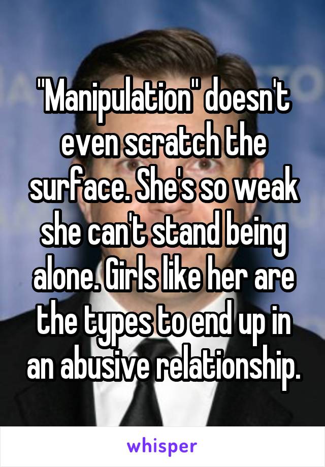 "Manipulation" doesn't even scratch the surface. She's so weak she can't stand being alone. Girls like her are the types to end up in an abusive relationship.