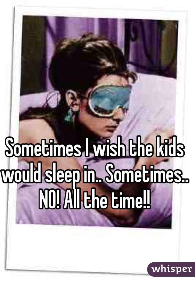 Sometimes I wish the kids would sleep in.. Sometimes.. NO! All the time!!