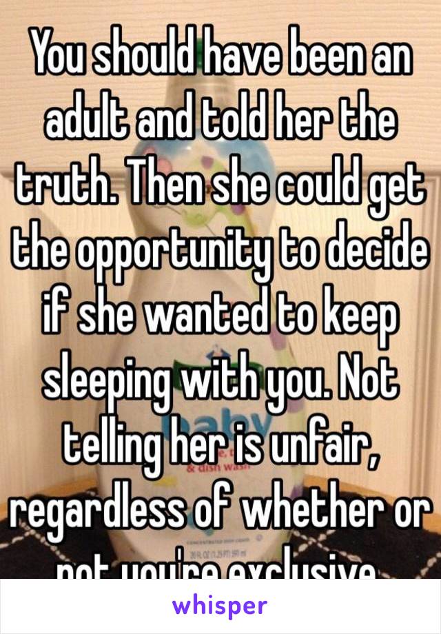 You should have been an adult and told her the truth. Then she could get the opportunity to decide if she wanted to keep sleeping with you. Not telling her is unfair, regardless of whether or not you're exclusive. 