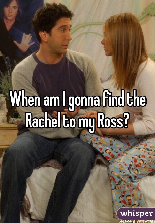 When am I gonna find the Rachel to my Ross?