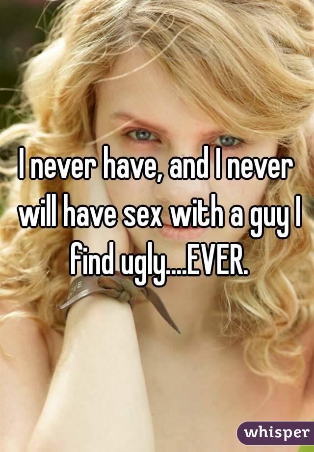 I never have, and I never will have sex with a guy I find ugly....EVER.