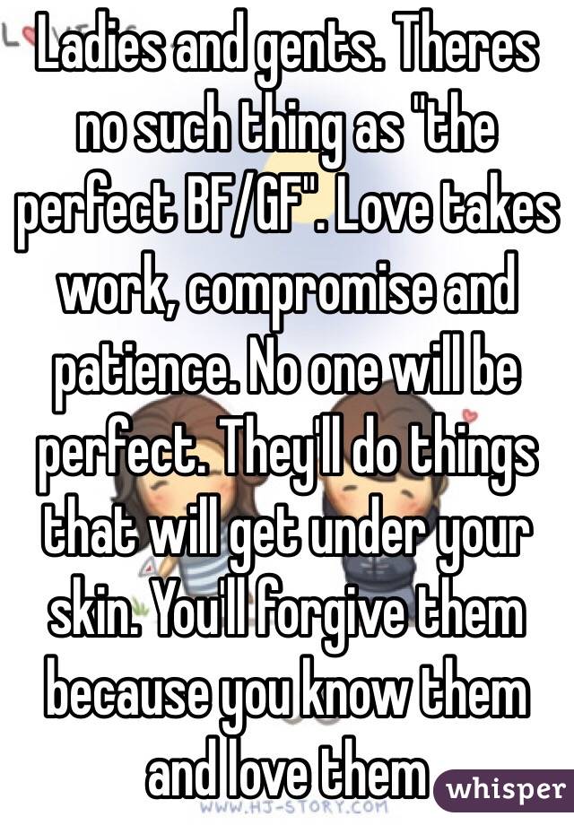 Ladies and gents. Theres no such thing as "the perfect BF/GF". Love takes work, compromise and patience. No one will be perfect. They'll do things that will get under your skin. You'll forgive them because you know them and love them