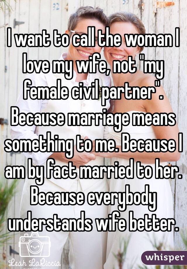 I want to call the woman I love my wife, not "my female civil partner". Because marriage means something to me. Because I am by fact married to her. Because everybody understands wife better. 