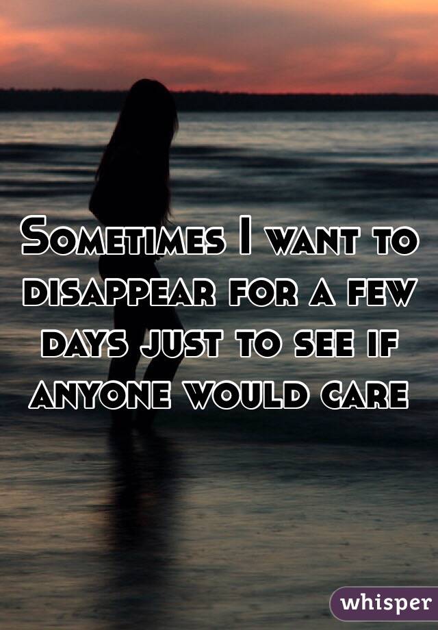 Sometimes I want to disappear for a few days just to see if anyone would care