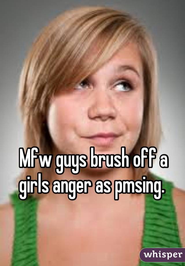 Mfw guys brush off a girls anger as pmsing. 

