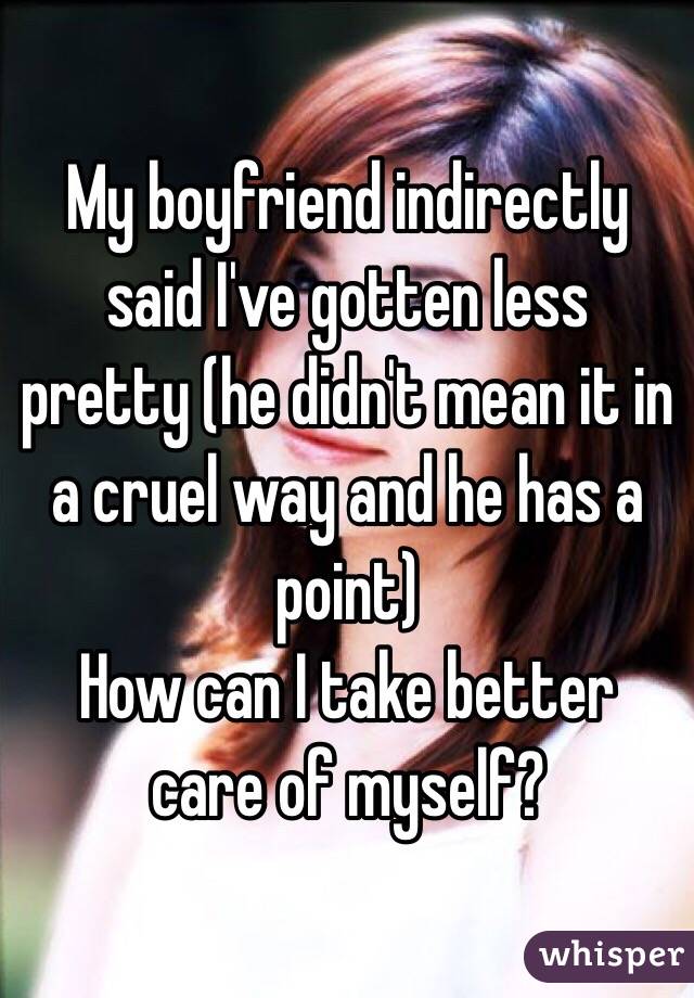 My boyfriend indirectly said I've gotten less pretty (he didn't mean it in a cruel way and he has a point)
How can I take better care of myself?