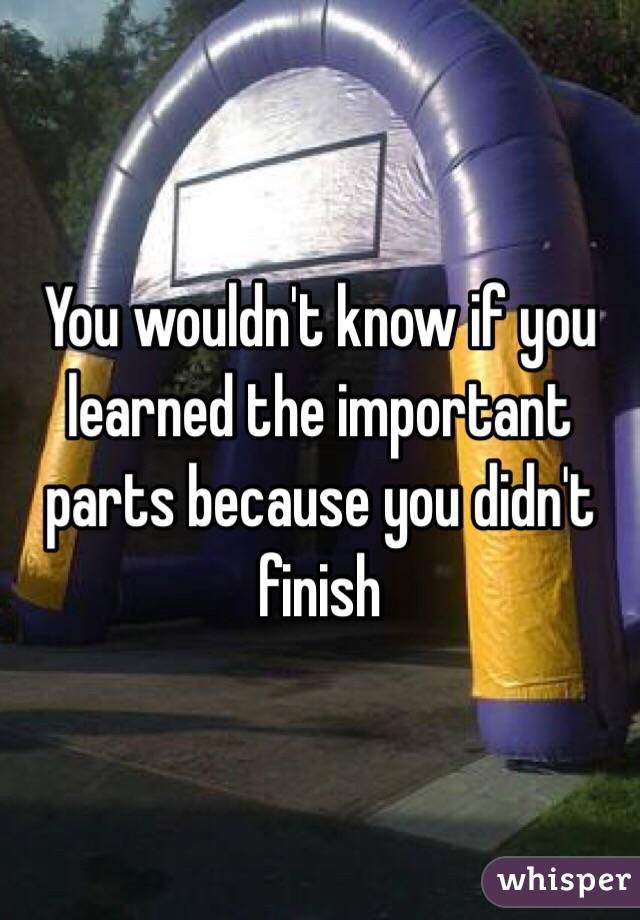 You wouldn't know if you learned the important parts because you didn't finish 