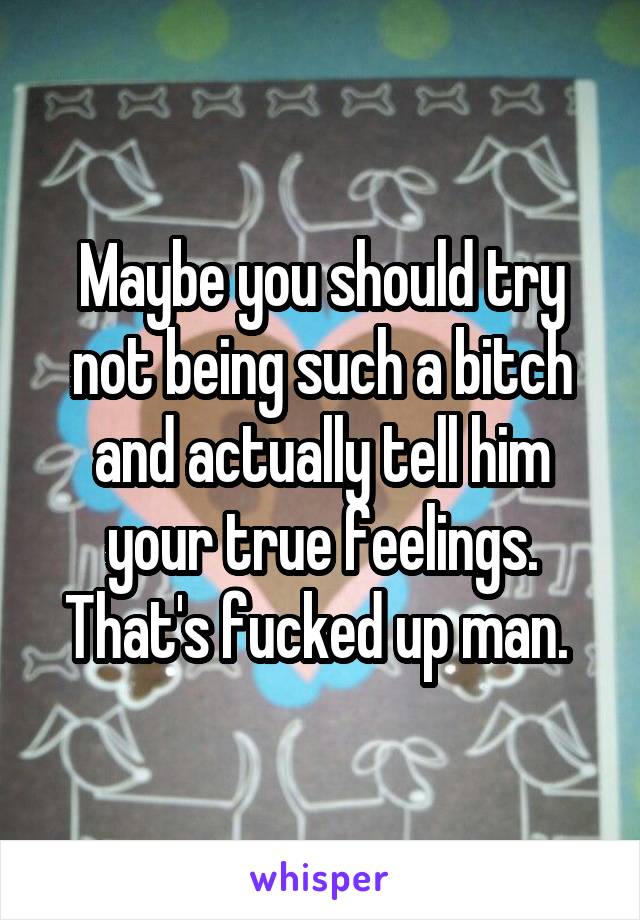 Maybe you should try not being such a bitch and actually tell him your true feelings. That's fucked up man. 