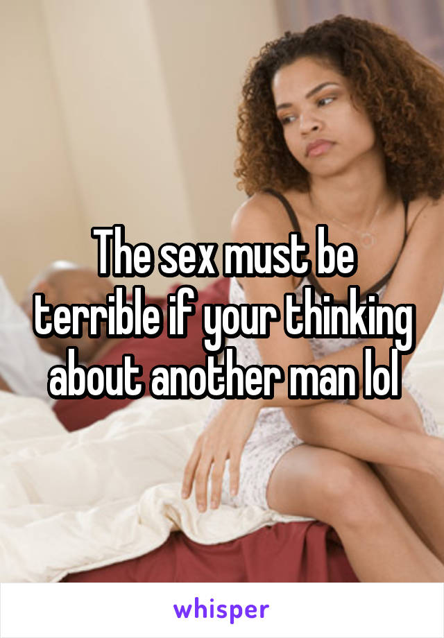 The sex must be terrible if your thinking about another man lol