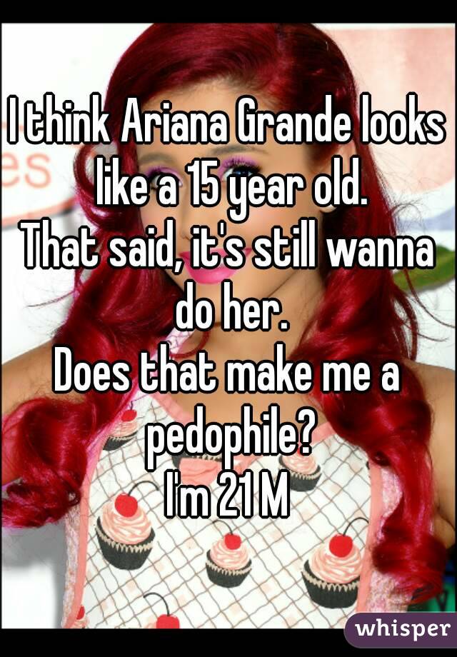 I think Ariana Grande looks like a 15 year old.
That said, it's still wanna do her.
Does that make me a pedophile?
I'm 21 M