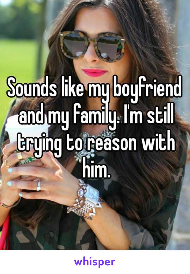 Sounds like my boyfriend and my family. I'm still trying to reason with him.
