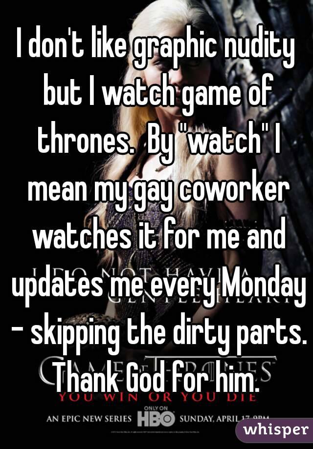 I don't like graphic nudity but I watch game of thrones.  By "watch" I mean my gay coworker watches it for me and updates me every Monday - skipping the dirty parts. Thank God for him. 